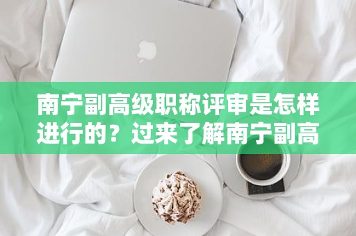 南寧副高級職稱評審是怎樣進行的？過來了解南寧副高級職稱評審的流程