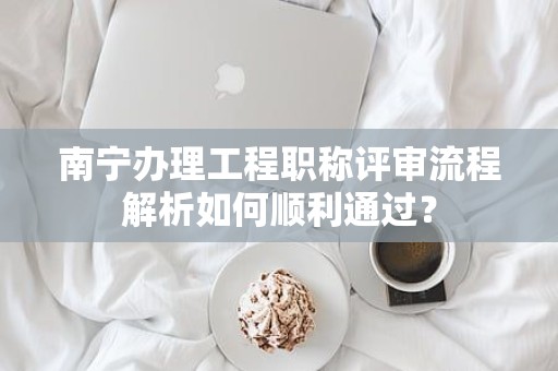 南寧辦理工程職稱評(píng)審流程解析如何順利通過？