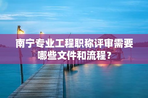 南寧專業(yè)工程職稱評審需要哪些文件和流程？