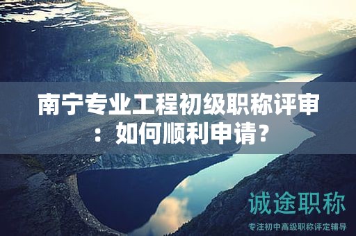 南寧專業(yè)工程初級職稱評審：如何順利申請？
