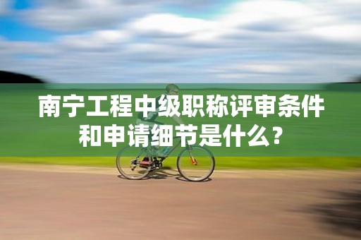 南寧工程中級職稱評審條件和申請細節(jié)是什么？