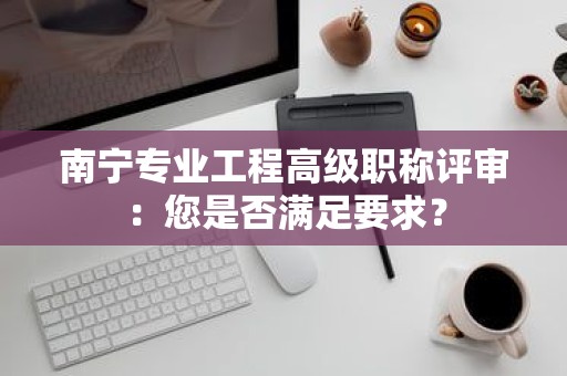 南寧專業(yè)工程高級(jí)職稱評(píng)審：您是否滿足要求？