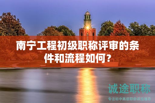 南寧工程初級職稱評審的條件和流程如何？