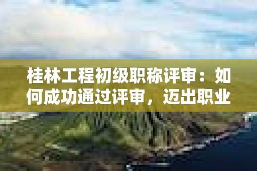 桂林工程初級職稱評審：如何成功通過評審，邁出職業(yè)發(fā)展的之一步？