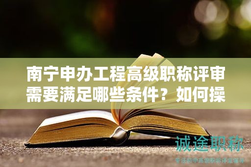 南寧申辦工程高級(jí)職稱評(píng)審需要滿足哪些條件？如何操作？