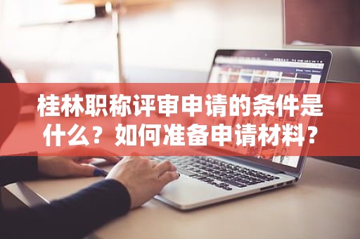 桂林職稱評審申請的條件是什么？如何準(zhǔn)備申請材料？