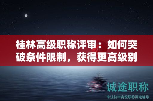 桂林高級(jí)職稱評(píng)審：如何突破條件限制，獲得更高級(jí)別職稱？