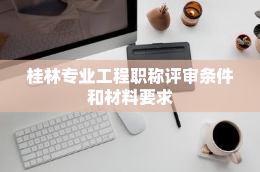 桂林專業(yè)工程職稱評審條件和材料要求是什么呢？