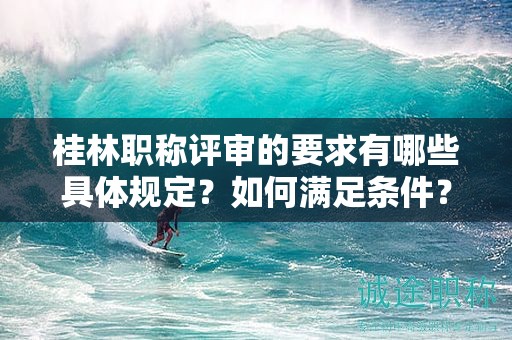 桂林職稱評(píng)審的要求有哪些具體規(guī)定？如何滿足條件？