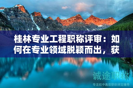 桂林專業(yè)工程職稱評審：如何在專業(yè)領域脫穎而出，獲得中級職稱？