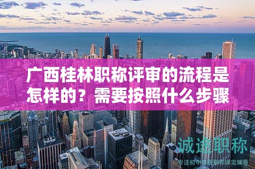 廣西桂林職稱評審的流程是怎樣的？需要按照什么步驟進行？