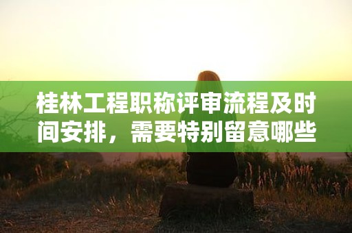 桂林工程職稱評審流程及時(shí)間安排，需要特別留意哪些事項(xiàng)？
