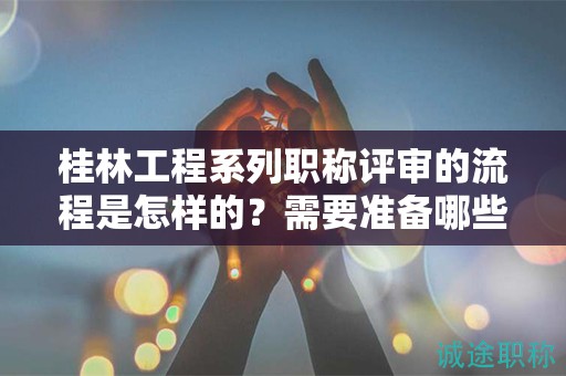 桂林工程系列職稱評審的流程是怎樣的？需要準備哪些材料？