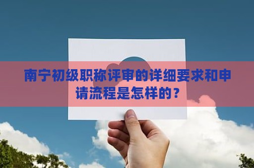 南寧初級職稱評審的詳細(xì)要求和申請流程是怎樣的？