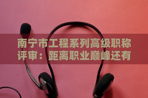 南寧市工程系列高級(jí)職稱評(píng)審：距離職業(yè)巔峰還有多遠(yuǎn)？