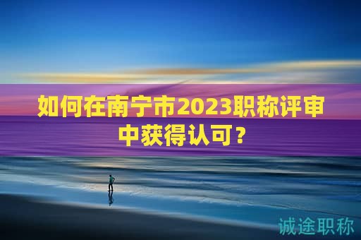 如何在南寧市2023職稱評審中獲得認可？