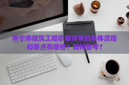 南寧市建筑工程職稱評審的具體流程和要點有哪些？如何備考？