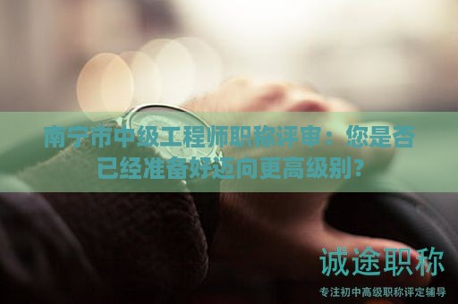 南寧市中級(jí)工程師職稱評(píng)審：您是否已經(jīng)準(zhǔn)備好邁向更高級(jí)別？