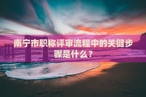 南寧市職稱評(píng)審流程中的關(guān)鍵步驟是什么？
