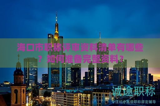 海口市職稱評審資料清單有哪些？如何準備完整資料？