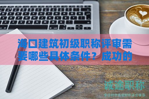 海口建筑初級(jí)職稱評(píng)審需要哪些具體條件？成功的關(guān)鍵是什么？