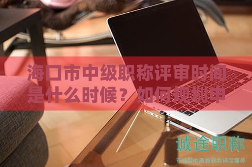 ?？谑兄屑?jí)職稱評(píng)審時(shí)間是什么時(shí)候？如何規(guī)劃申請(qǐng)？