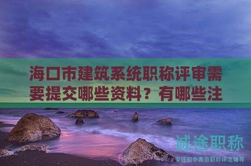 ?？谑薪ㄖ到y(tǒng)職稱評審需要提交哪些資料？有哪些注意事項(xiàng)？