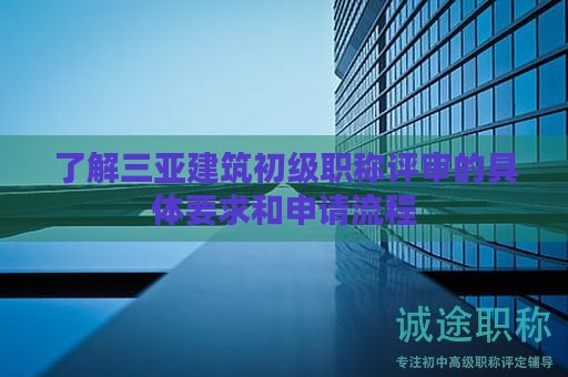 了解三亞建筑初級職稱評審的具體要求和申請流程