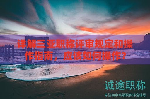 詳解三亞職稱評(píng)審規(guī)定和操作指南，應(yīng)該如何操作？