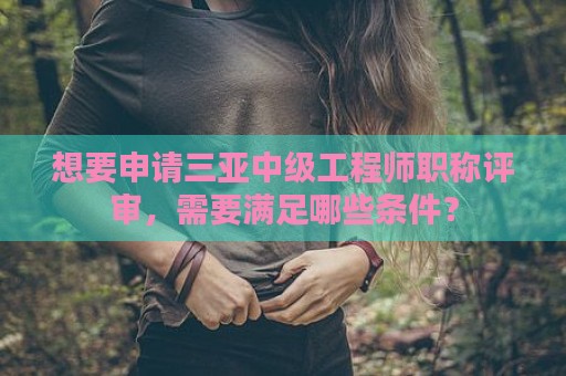 想要申請三亞中級工程師職稱評審，需要滿足哪些條件？