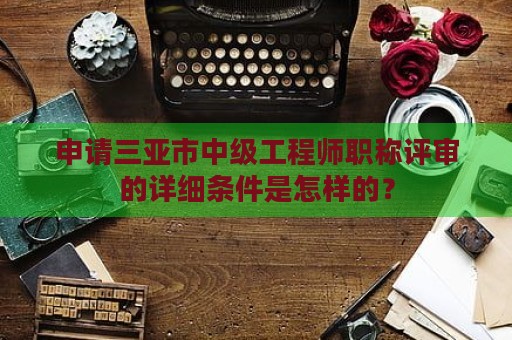 申請三亞市中級工程師職稱評審的詳細條件是怎樣的？