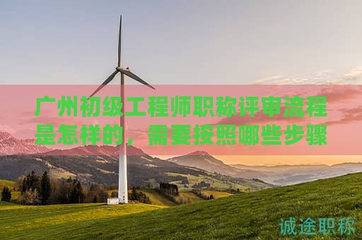 廣州初級工程師職稱評審流程是怎樣的，需要按照哪些步驟辦理？