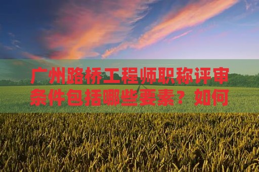 廣州路橋工程師職稱評審條件包括哪些要素？如何達到要求？
