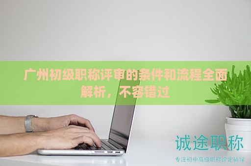 廣州初級職稱評審的條件和流程全面解析，不容錯過