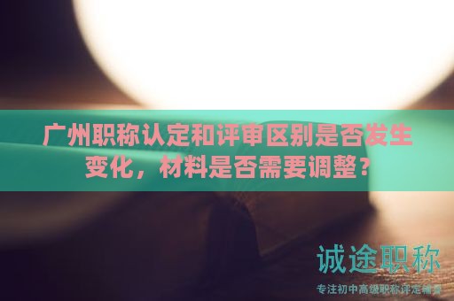 廣州職稱認定和評審區(qū)別是否發(fā)生變化，材料是否需要調整？