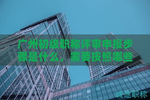 廣州初級(jí)職稱評(píng)審申報(bào)步驟是什么，需要按照哪些流程辦理？