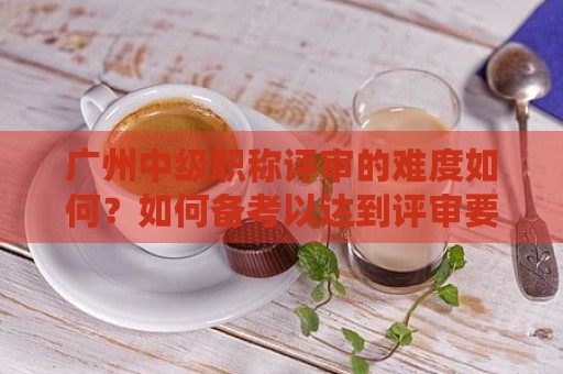 廣州中級職稱評審的難度如何？如何備考以達(dá)到評審要求？