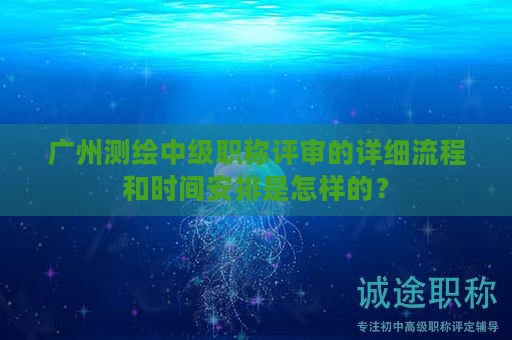 廣州測繪中級職稱評審的詳細(xì)流程和時間安排是怎樣的？