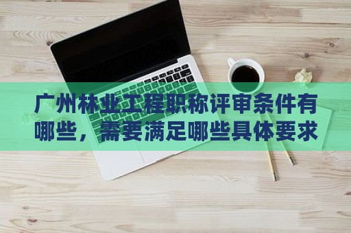 廣州林業(yè)工程職稱評(píng)審條件有哪些，需要滿足哪些具體要求？