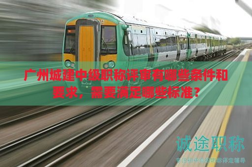 廣州城建中級(jí)職稱評(píng)審有哪些條件和要求，需要滿足哪些標(biāo)準(zhǔn)？