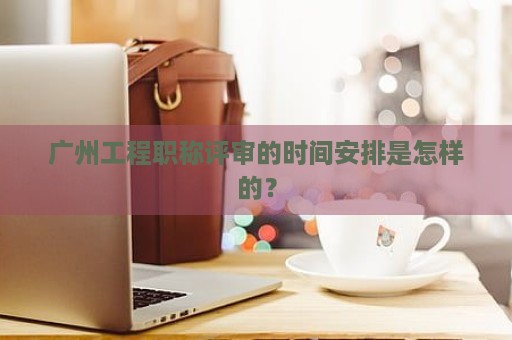 廣州工程職稱評(píng)審的時(shí)間安排是怎樣的？
