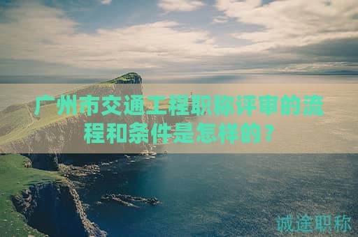 廣州市交通工程職稱評審的流程和條件是怎樣的？