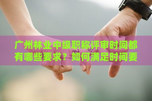 廣州林業(yè)中級(jí)職稱評(píng)審時(shí)間都有哪些要求？如何滿足時(shí)間要求？