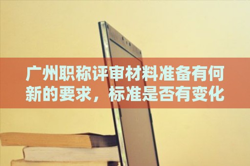 廣州職稱評(píng)審材料準(zhǔn)備有何新的要求，標(biāo)準(zhǔn)是否有變化？