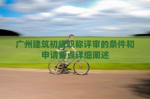 廣州建筑初級(jí)職稱評(píng)審的條件和申請(qǐng)要點(diǎn)詳細(xì)闡述
