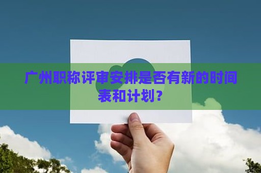 廣州職稱評(píng)審安排是否有新的時(shí)間表和計(jì)劃？