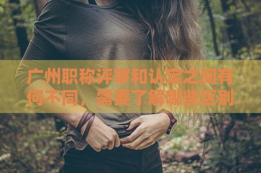 廣州職稱評審和認(rèn)定之間有何不同，需要了解哪些區(qū)別？
