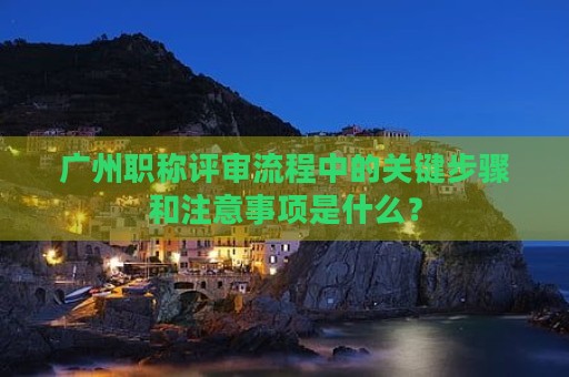廣州職稱評(píng)審流程中的關(guān)鍵步驟和注意事項(xiàng)是什么？