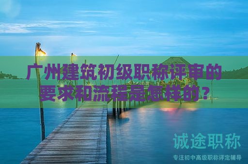 廣州建筑初級(jí)職稱評(píng)審的要求和流程是怎樣的？