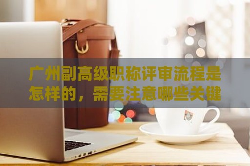 廣州副高級(jí)職稱(chēng)評(píng)審流程是怎樣的，需要注意哪些關(guān)鍵步驟？
